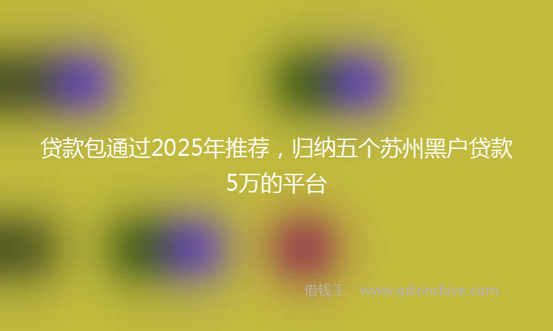 贷款包通过2025年推荐，归纳五个苏州黑户贷款5万的平台