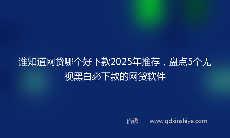 谁知道网贷哪个好下款2025年推荐，盘点5个无视黑白必下款的网贷软件