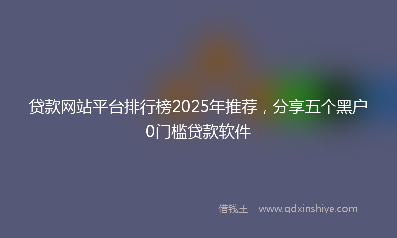 贷款网站平台排行榜2025年推荐，分享五个黑户0门槛贷款软件