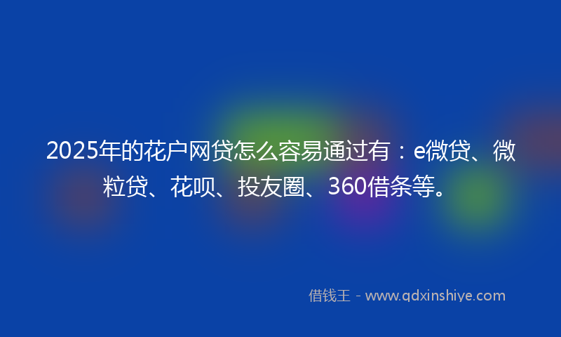 2025年的花户网贷怎么容易通过有：e微贷、微粒贷、花呗、投友圈、360借条等。