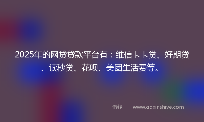 2025年的网贷贷款平台有：维信卡卡贷、好期贷、读秒贷、花呗、美团生活费等。