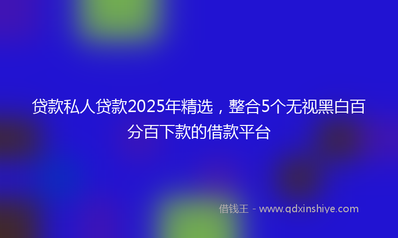 贷款私人贷款2025年精选，整合5个无视黑白百分百下款的借款平台