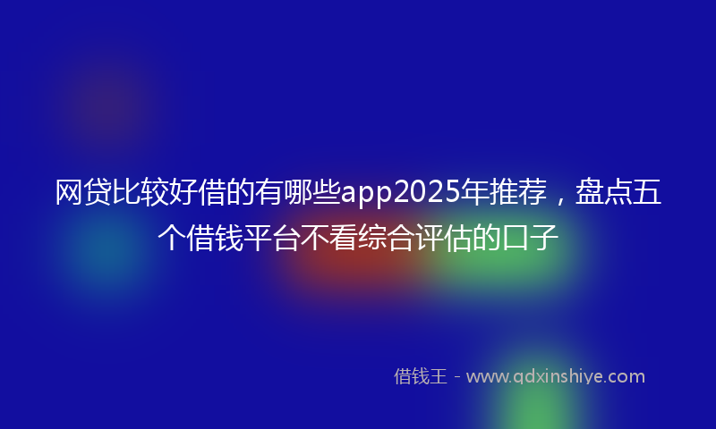 网贷比较好借的有哪些app2025年推荐，盘点五个借钱平台不看综合评估的口子