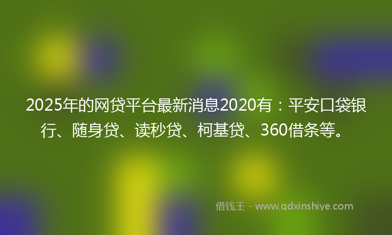 2025年的网贷平台最新消息2020有：平安口袋银行、随身贷、读秒贷、柯基贷、360借条等。