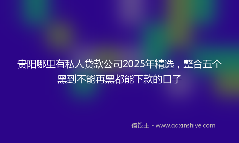 贵阳哪里有私人贷款公司2025年精选，整合五个黑到不能再黑都能下款的口子