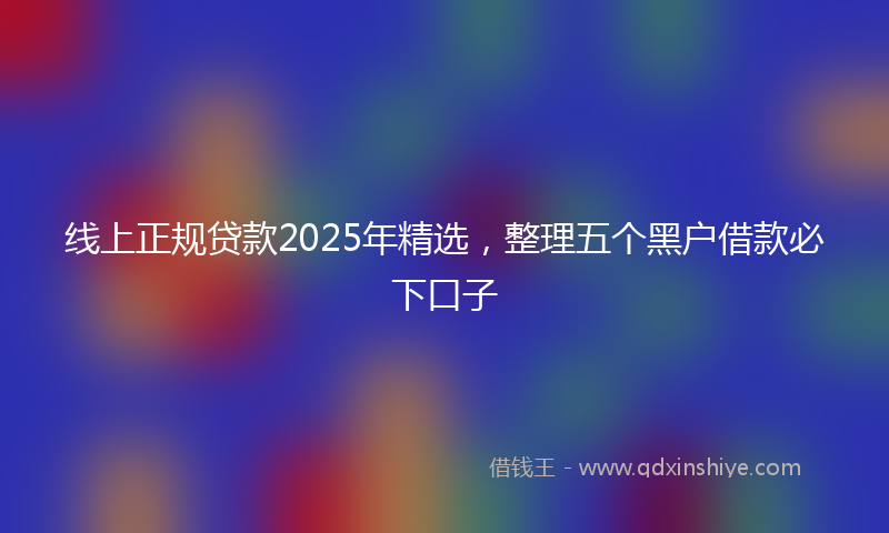 线上正规贷款2025年精选，整理五个黑户借款必下口子