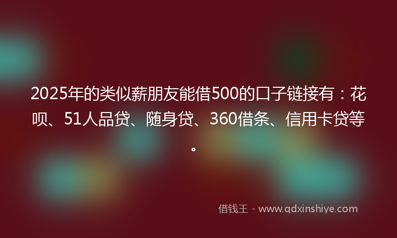 2025年的类似薪朋友能借500的口子链接有：花呗、51人品贷、随身贷、360借条、信用卡贷等。