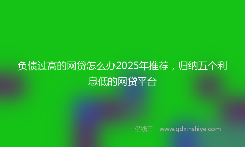 负债过高的网贷怎么办2025年推荐，归纳五个利息低的网贷平台