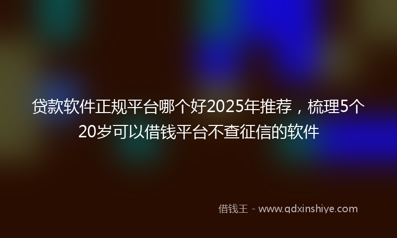 贷款软件正规平台哪个好2025年推荐，梳理5个20岁可以借钱平台不查征信的软件