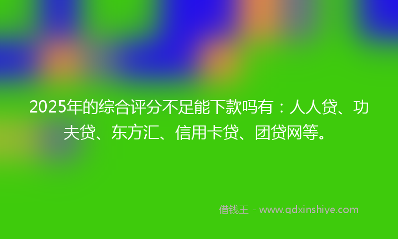 2025年的综合评分不足能下款吗有：人人贷、功夫贷、东方汇、信用卡贷、团贷网等。