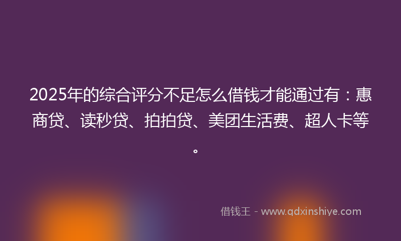 2025年的综合评分不足怎么借钱才能通过有：惠商贷、读秒贷、拍拍贷、美团生活费、超人卡等。