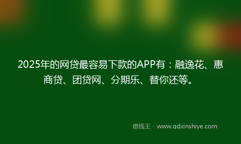 2025年的网贷最容易下款的APP有：融逸花、惠商贷、团贷网、分期乐、替你还等。