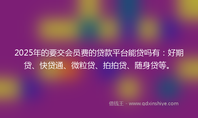 2025年的要交会员费的贷款平台能贷吗有：好期贷、快贷通、微粒贷、拍拍贷、随身贷等。