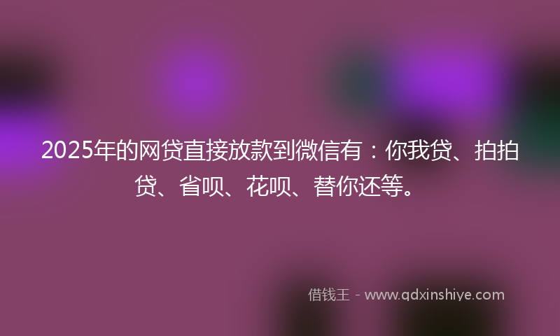 2025年的网贷直接放款到微信有：你我贷、拍拍贷、省呗、花呗、替你还等。