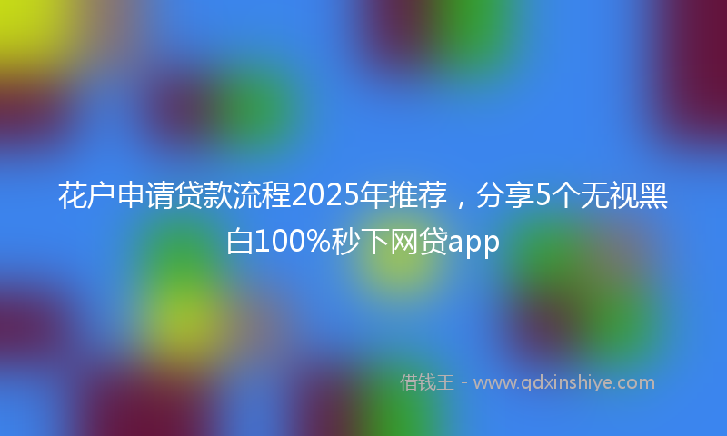 花户申请贷款流程2025年推荐，分享5个无视黑白100%秒下网贷app
