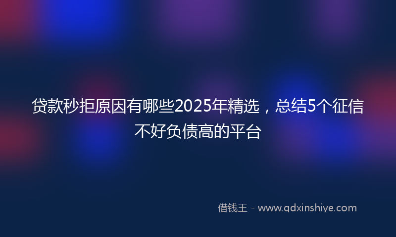 贷款秒拒原因有哪些2025年精选，总结5个征信不好负债高的平台