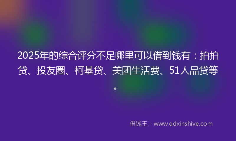 2025年的综合评分不足哪里可以借到钱有：拍拍贷、投友圈、柯基贷、美团生活费、51人品贷等。