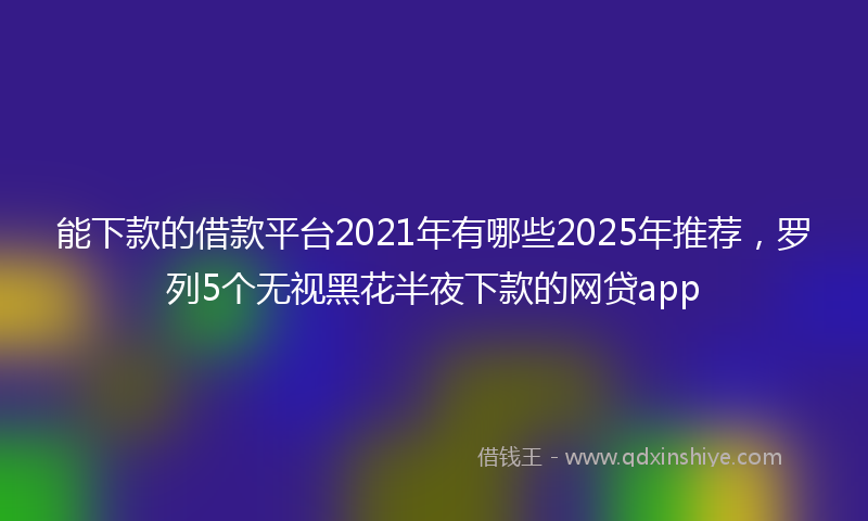 能下款的借款平台2021年有哪些2025年推荐，罗列5个无视黑花半夜下款的网贷app