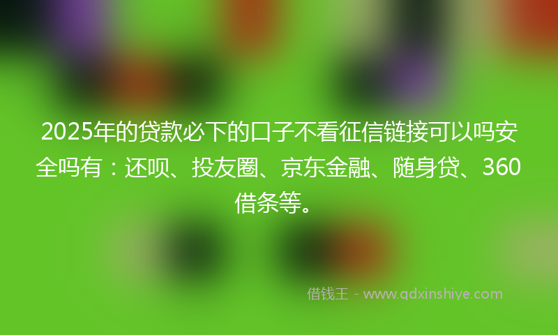 2025年的贷款必下的口子不看征信链接可以吗安全吗有：还呗、投友圈、京东金融、随身贷、360借条等。