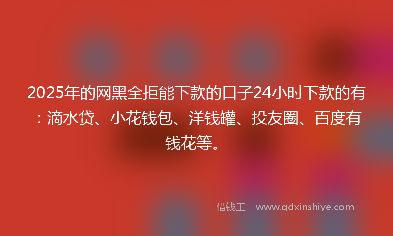 2025年的网黑全拒能下款的口子24小时下款的有：滴水贷、小花钱包、洋钱罐、投友圈、百度有钱花等。