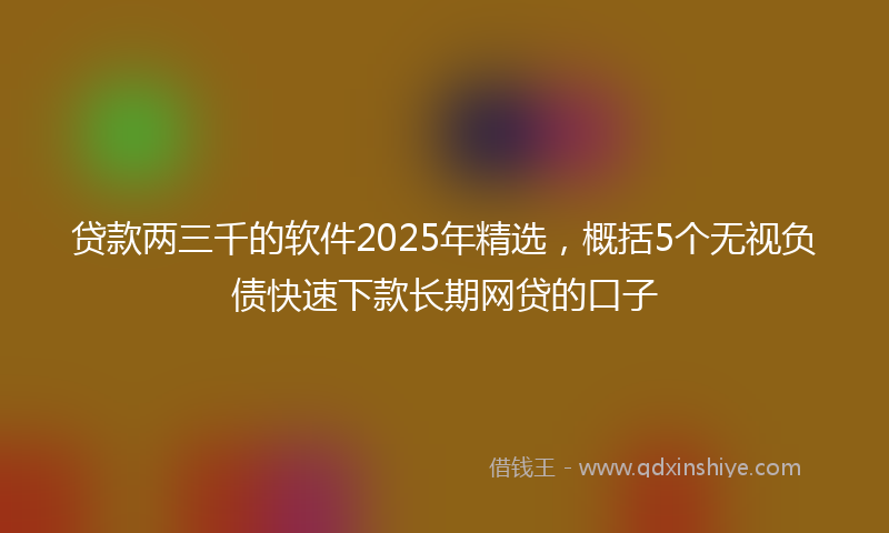 贷款两三千的软件2025年精选，概括5个无视负债快速下款长期网贷的口子