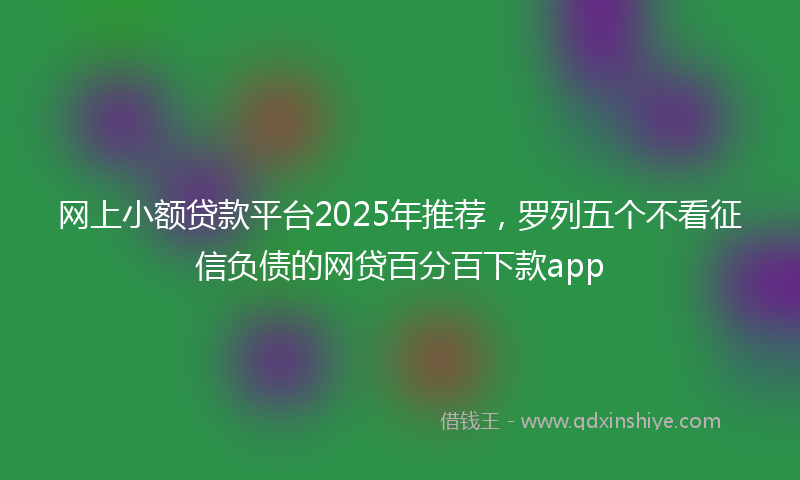 网上小额贷款平台2025年推荐，罗列五个不看征信负债的网贷百分百下款app
