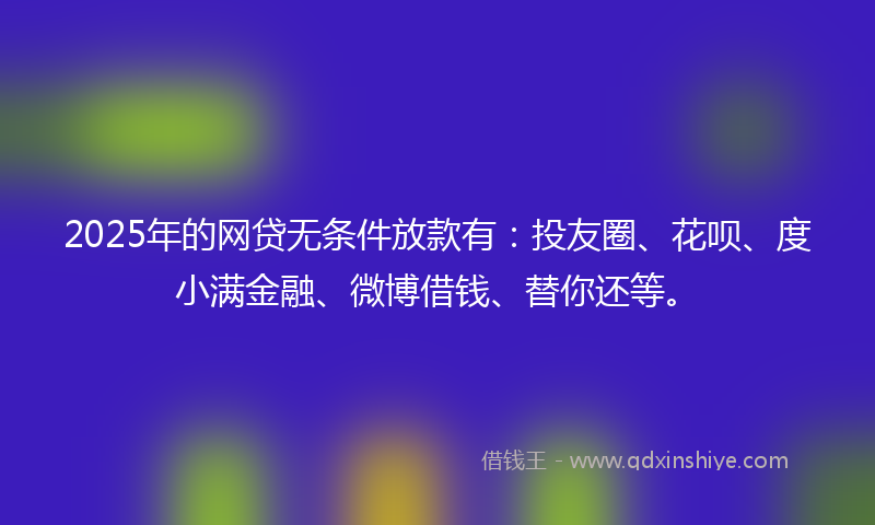2025年的网贷无条件放款有：投友圈、花呗、度小满金融、微博借钱、替你还等。