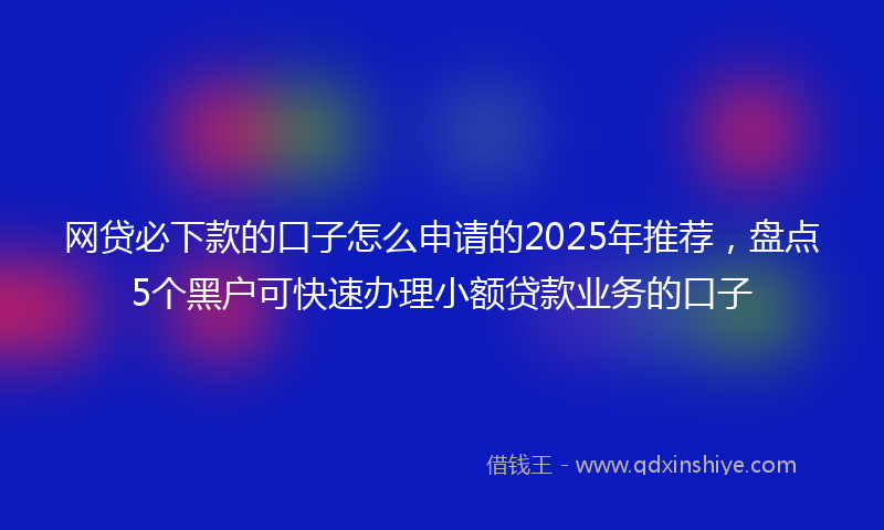 网贷必下款的口子怎么申请的2025年推荐，盘点5个黑户可快速办理小额贷款业务的口子