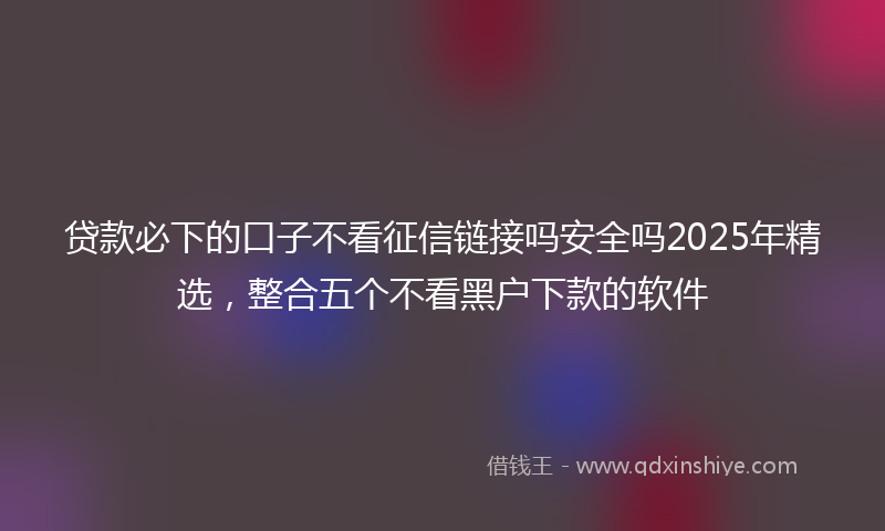 贷款必下的口子不看征信链接吗安全吗2025年精选，整合五个不看黑户下款的软件