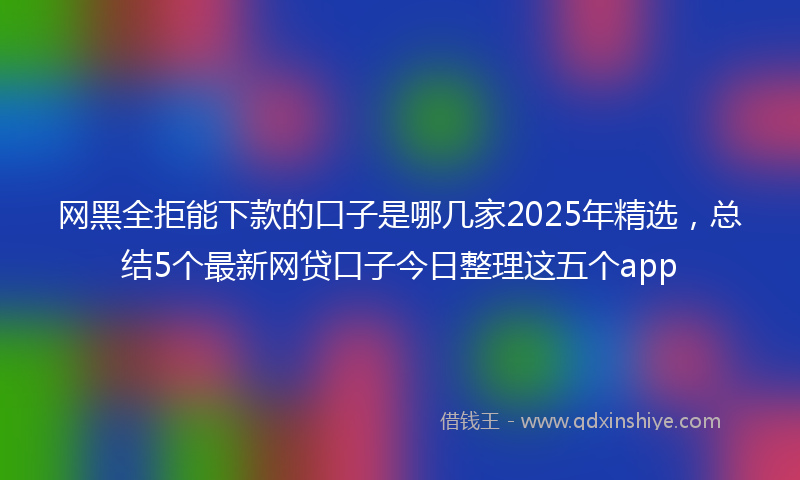 网黑全拒能下款的口子是哪几家2025年精选，总结5个最新网贷口子今日整理这五个app