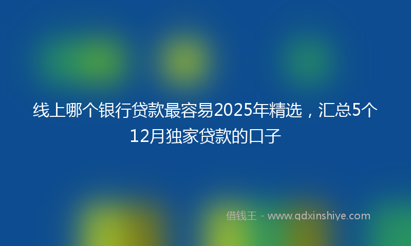 线上哪个银行贷款最容易2025年精选，汇总5个12月独家贷款的口子