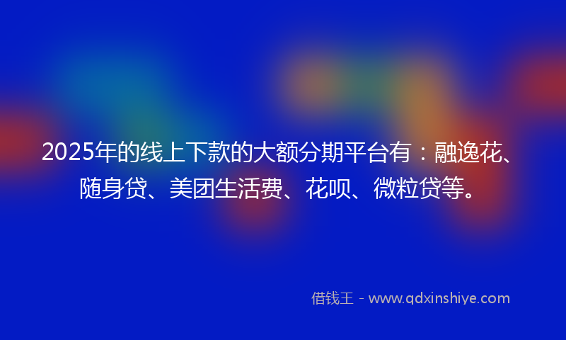 2025年的线上下款的大额分期平台有：融逸花、随身贷、美团生活费、花呗、微粒贷等。