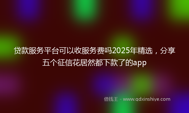 贷款服务平台可以收服务费吗2025年精选，分享五个征信花居然都下款了的app