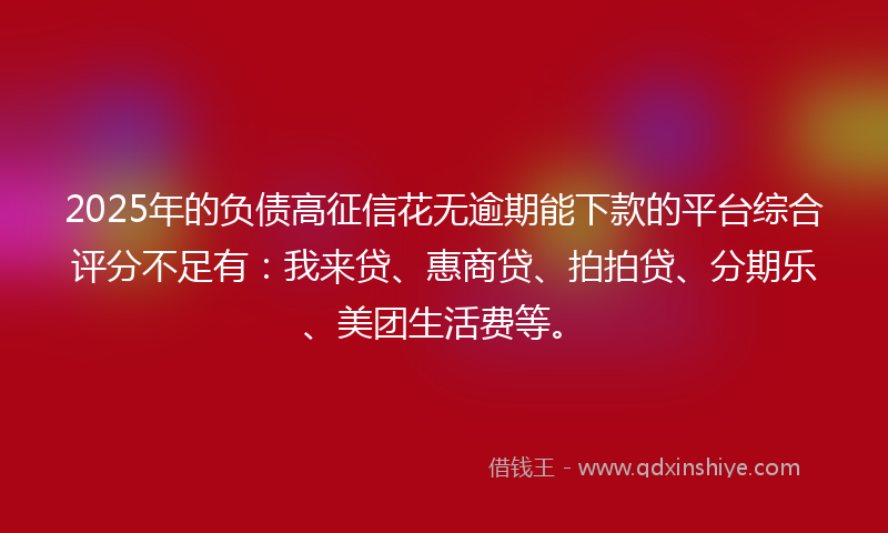 2025年的负债高征信花无逾期能下款的平台综合评分不足有：我来贷、惠商贷、拍拍贷、分期乐、美团生活费等。