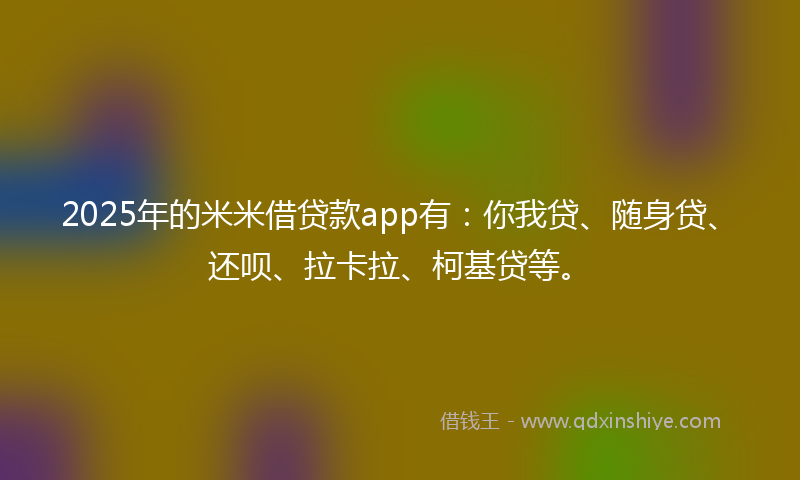 2025年的米米借贷款app有：你我贷、随身贷、还呗、拉卡拉、柯基贷等。