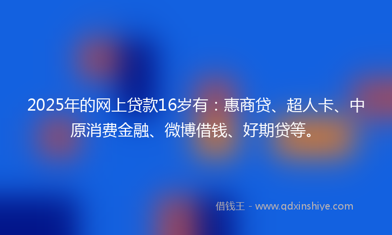 2025年的网上贷款16岁有：惠商贷、超人卡、中原消费金融、微博借钱、好期贷等。