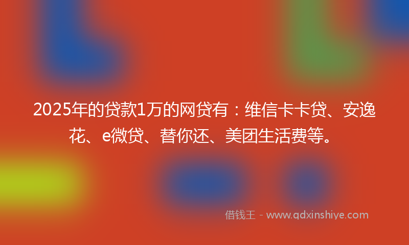 2025年的贷款1万的网贷有：维信卡卡贷、安逸花、e微贷、替你还、美团生活费等。
