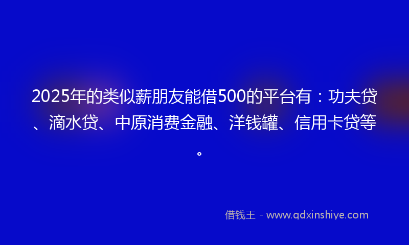2025年的类似薪朋友能借500的平台有：功夫贷、滴水贷、中原消费金融、洋钱罐、信用卡贷等。