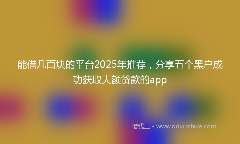 能借几百块的平台2025年推荐，分享五个黑户成功获取大额贷款的app