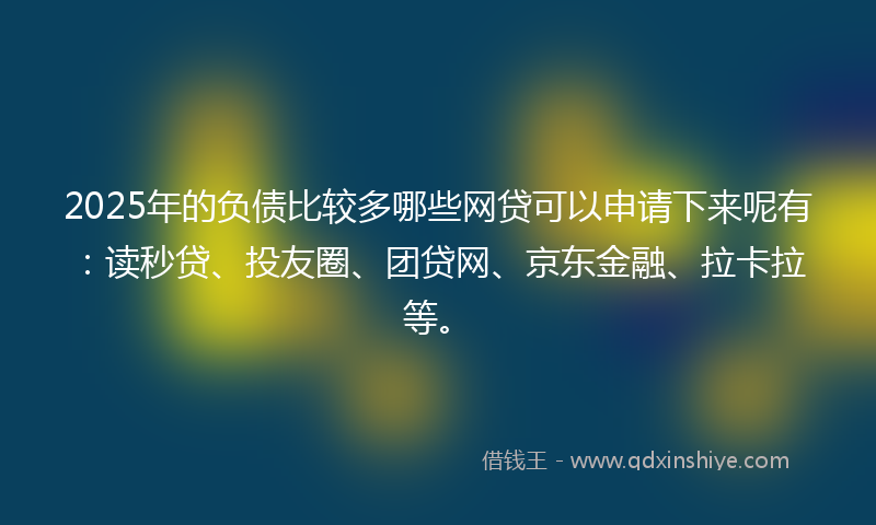2025年的负债比较多哪些网贷可以申请下来呢有：读秒贷、投友圈、团贷网、京东金融、拉卡拉等。