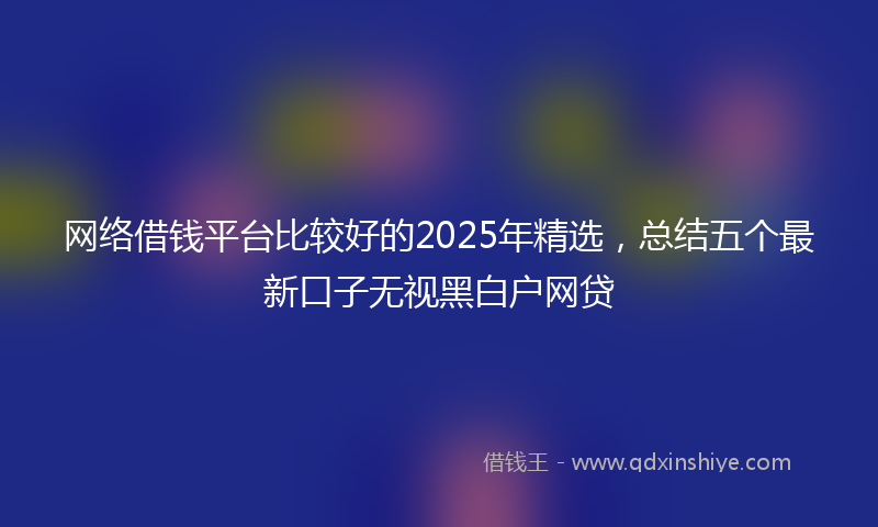 网络借钱平台比较好的2025年精选，总结五个最新口子无视黑白户网贷