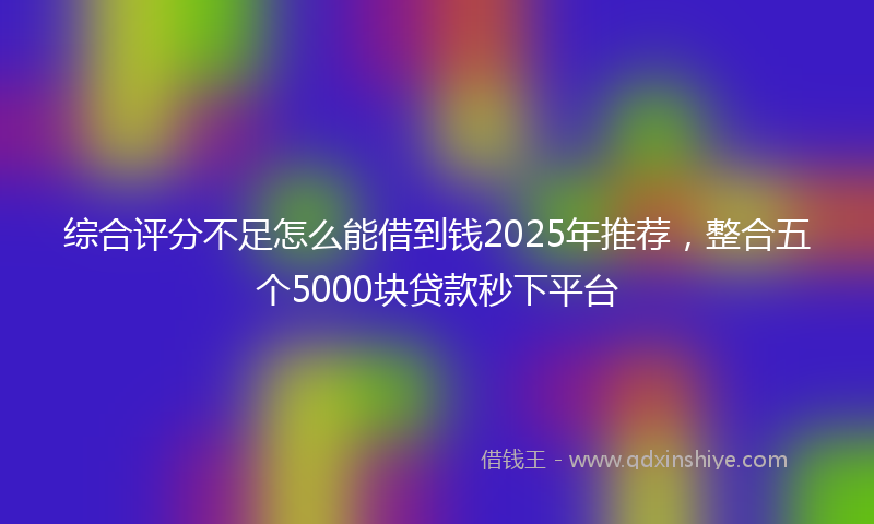 综合评分不足怎么能借到钱2025年推荐，整合五个5000块贷款秒下平台