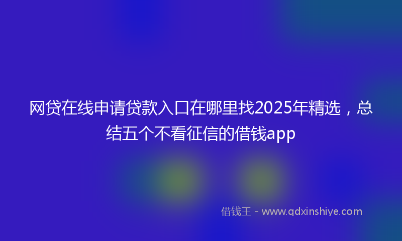 网贷在线申请贷款入口在哪里找2025年精选，总结五个不看征信的借钱app