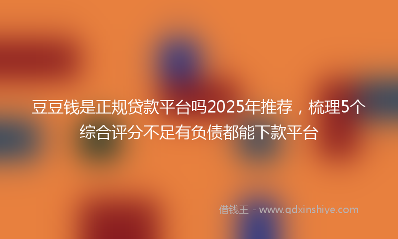 豆豆钱是正规贷款平台吗2025年推荐，梳理5个综合评分不足有负债都能下款平台