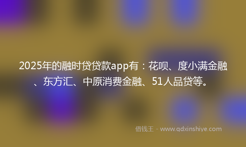 2025年的融时贷贷款app有：花呗、度小满金融、东方汇、中原消费金融、51人品贷等。