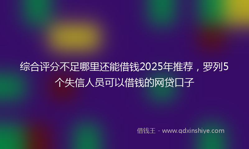综合评分不足哪里还能借钱2025年推荐，罗列5个失信人员可以借钱的网贷口子