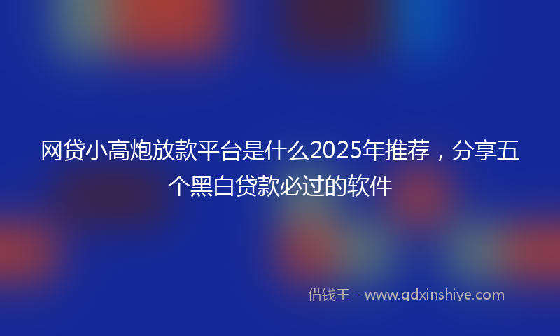网贷小高炮放款平台是什么2025年推荐，分享五个黑白贷款必过的软件
