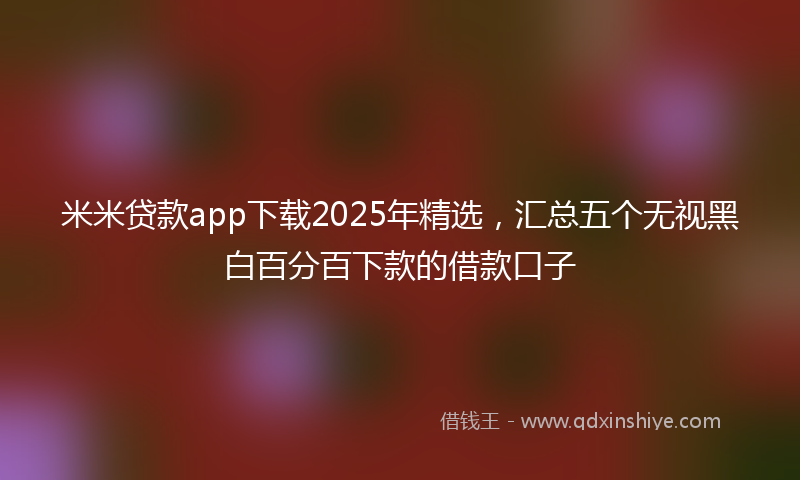 米米贷款app下载2025年精选，汇总五个无视黑白百分百下款的借款口子