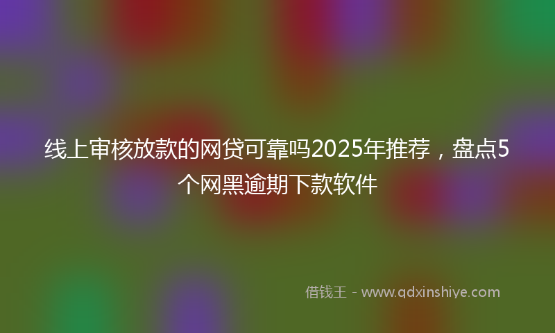 线上审核放款的网贷可靠吗2025年推荐，盘点5个网黑逾期下款软件