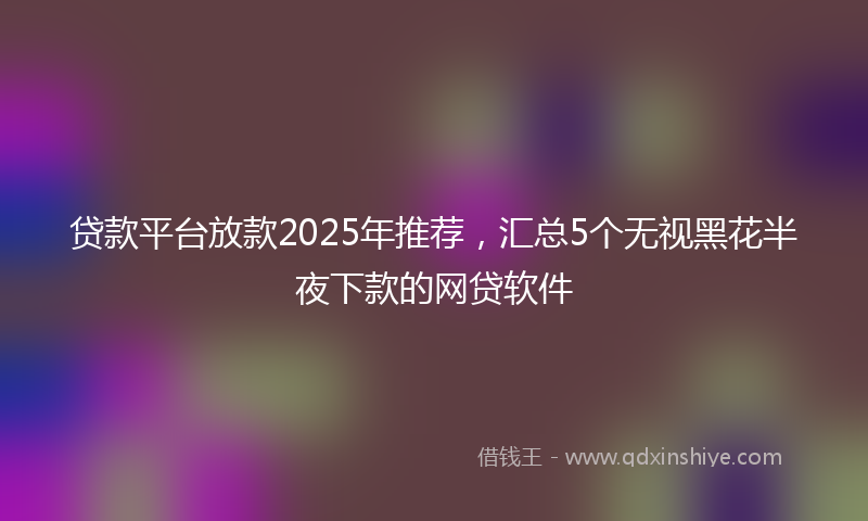 贷款平台放款2025年推荐，汇总5个无视黑花半夜下款的网贷软件